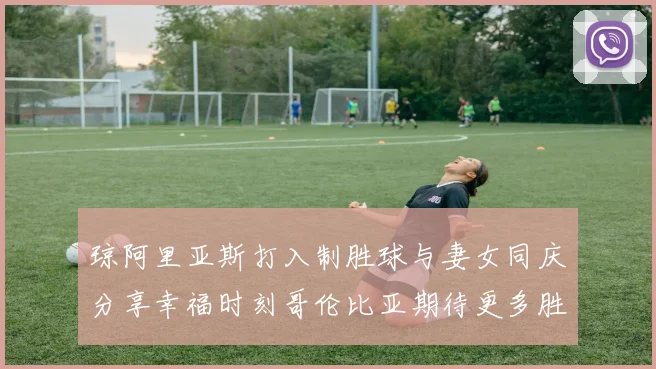 琼阿里亚斯打入制胜球与妻女同庆分享幸福时刻哥伦比亚期待更多胜利