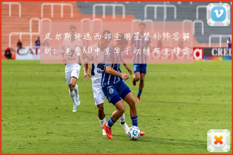 皮尔斯评选西部全明星替补阵容解析：老詹KD申京华子切特布克穆雷的实力对比