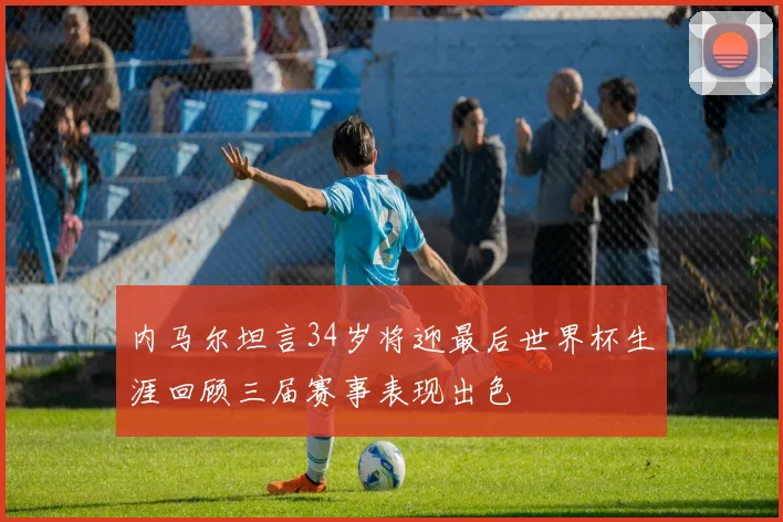 内马尔坦言34岁将迎最后世界杯生涯回顾三届赛事表现出色