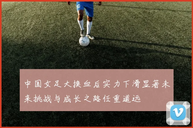 中国女足大换血后实力下滑显著未来挑战与成长之路任重道远
