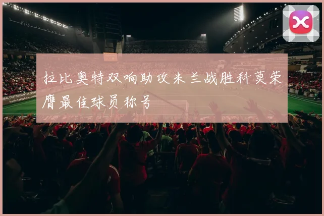 拉比奥特双响助攻米兰战胜科莫荣膺最佳球员称号