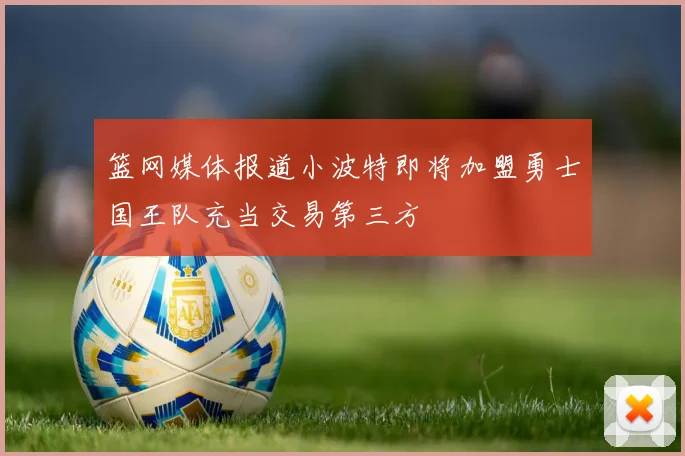 篮网媒体报道小波特即将加盟勇士国王队充当交易第三方