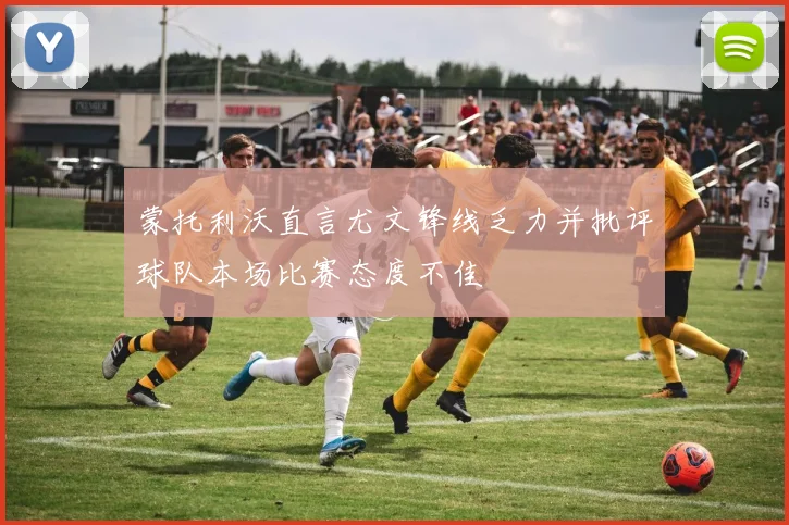 蒙托利沃直言尤文锋线乏力并批评球队本场比赛态度不佳