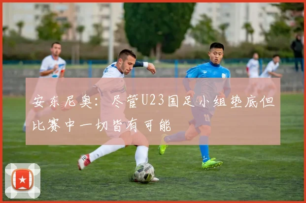 安东尼奥：尽管U23国足小组垫底但比赛中一切皆有可能