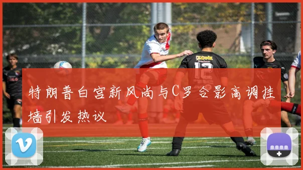 特朗普白宫新风尚与C罗合影高调挂墙引发热议