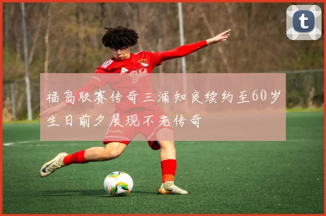 福岛联赛传奇三浦知良续约至60岁生日前夕展现不老传奇