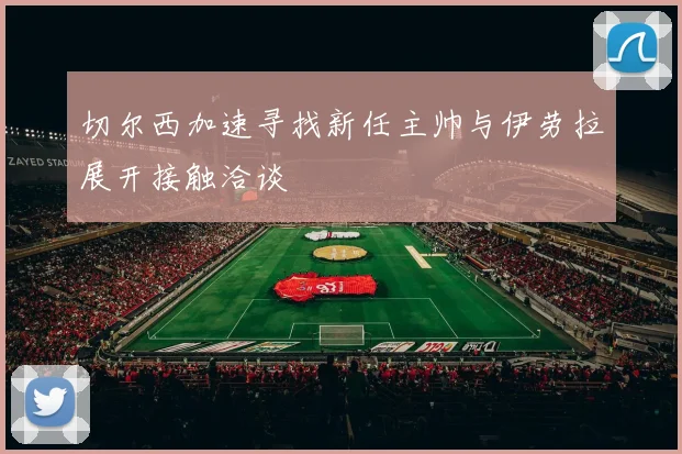 切尔西加速寻找新任主帅与伊劳拉展开接触洽谈