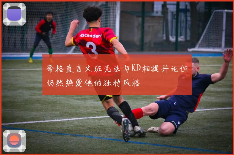 蒂格直言文班无法与KD相提并论但仍然热爱他的独特风格