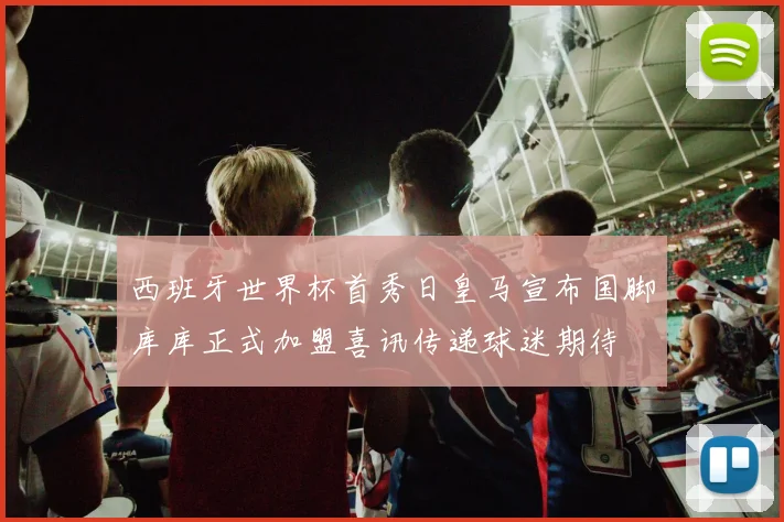 西班牙世界杯首秀日皇马宣布国脚库库正式加盟喜讯传递球迷期待