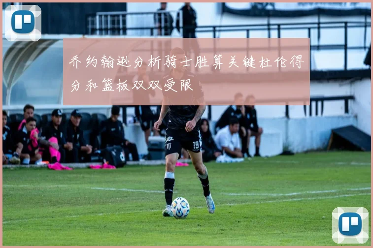 乔约翰逊分析骑士胜算关键杜伦得分和篮板双双受限