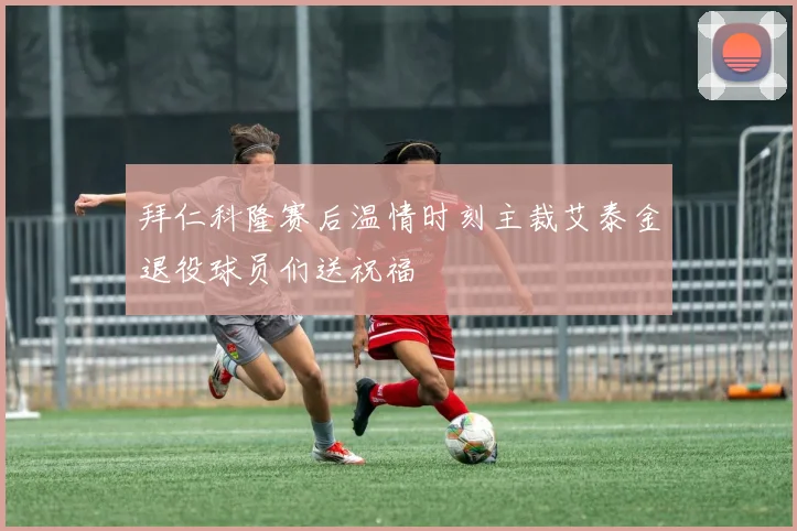 拜仁科隆赛后温情时刻主裁艾泰金退役球员们送祝福