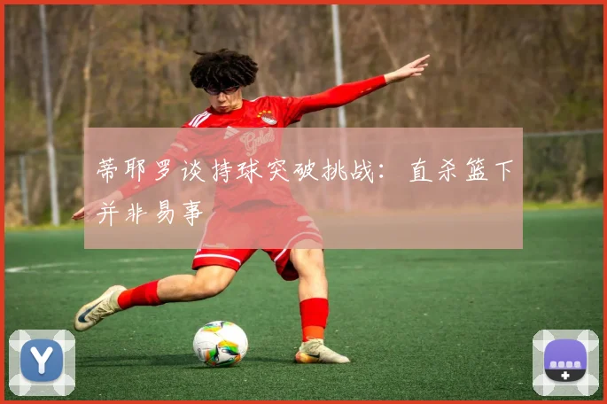 蒂耶罗谈持球突破挑战：直杀篮下并非易事