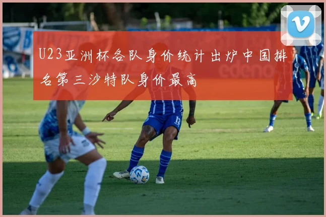 U23亚洲杯各队身价统计出炉中国排名第三沙特队身价最高