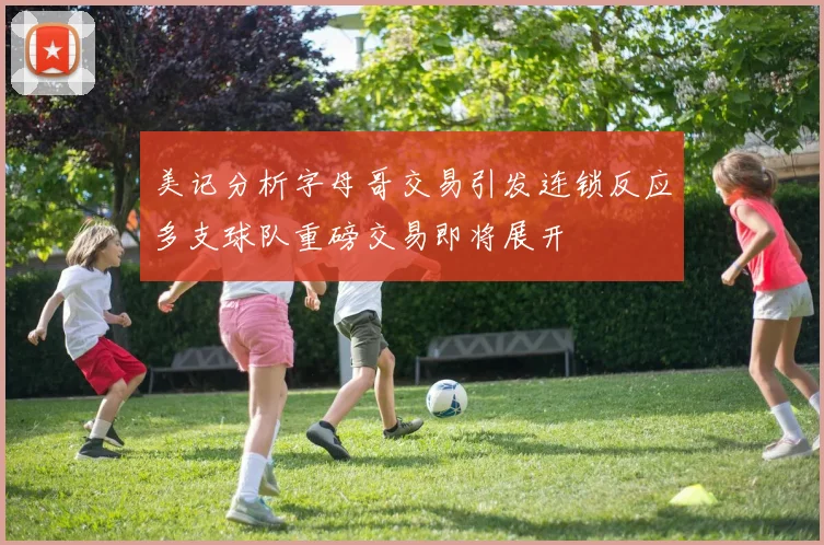 美记分析字母哥交易引发连锁反应多支球队重磅交易即将展开