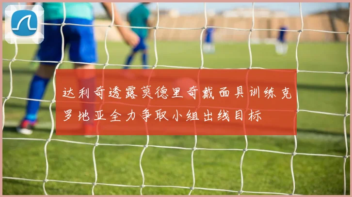 达利奇透露莫德里奇戴面具训练克罗地亚全力争取小组出线目标