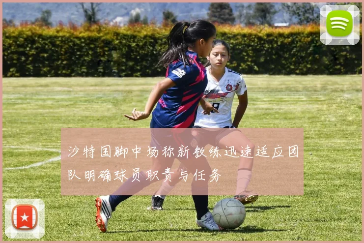 沙特国脚中场称新教练迅速适应团队明确球员职责与任务