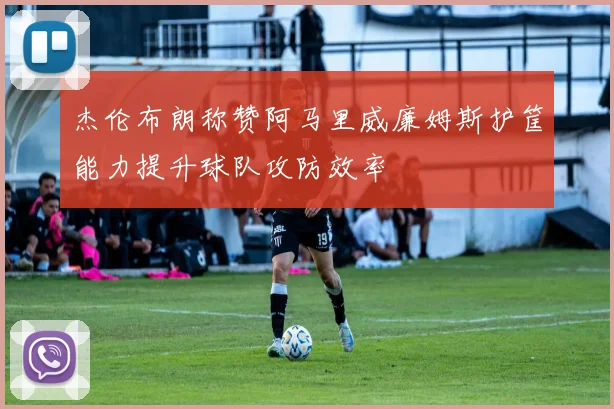 杰伦布朗称赞阿马里威廉姆斯护筐能力提升球队攻防效率