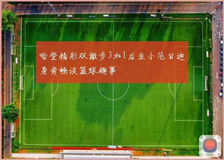 哈登精彩双撤步3加1后坐小范甘迪身旁畅谈篮球趣事
