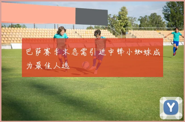 巴萨赛季末急需引进中锋小蜘蛛成为最佳人选