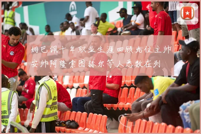 姆巴佩十年职业生涯回顾九位主帅安帅阿隆索图赫尔等人悉数在列