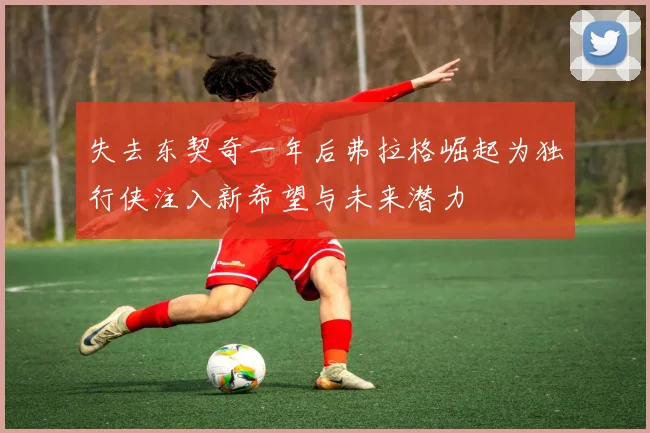 失去东契奇一年后弗拉格崛起为独行侠注入新希望与未来潜力