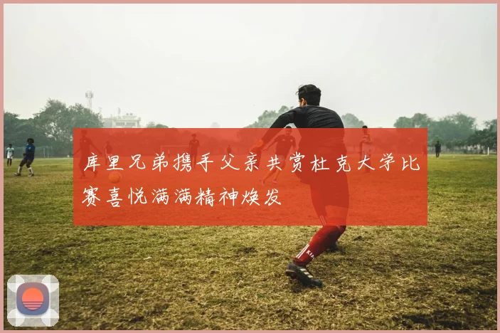 库里兄弟携手父亲共赏杜克大学比赛喜悦满满精神焕发